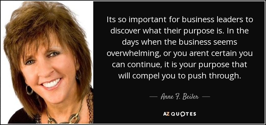 Its so important for business leaders to discover what their purpose is. In the days when the business seems overwhelming, or you arent certain you can continue, it is your purpose that will compel you to push through. - Anne F. Beiler