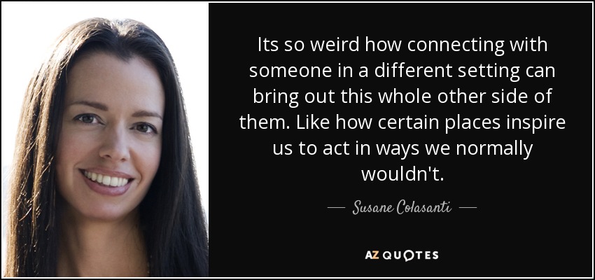 Its so weird how connecting with someone in a different setting can bring out this whole other side of them. Like how certain places inspire us to act in ways we normally wouldn't. - Susane Colasanti