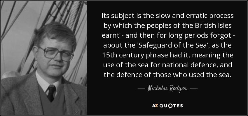 Its subject is the slow and erratic process by which the peoples of the British Isles learnt - and then for long periods forgot - about the 'Safeguard of the Sea', as the 15th century phrase had it, meaning the use of the sea for national defence, and the defence of those who used the sea. - Nicholas Rodger