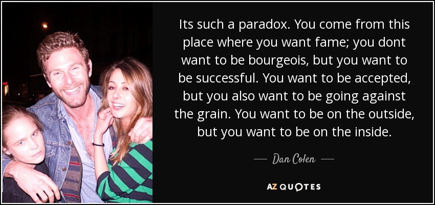 Its such a paradox. You come from this place where you want fame; you dont want to be bourgeois, but you want to be successful. You want to be accepted, but you also want to be going against the grain. You want to be on the outside, but you want to be on the inside. - Dan Colen