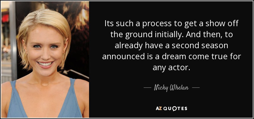 Its such a process to get a show off the ground initially. And then, to already have a second season announced is a dream come true for any actor. - Nicky Whelan