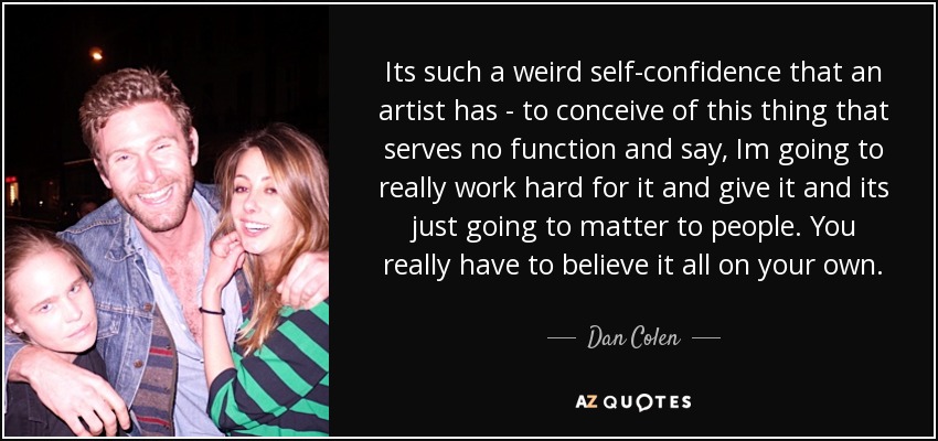 Its such a weird self-confidence that an artist has - to conceive of this thing that serves no function and say, Im going to really work hard for it and give it and its just going to matter to people. You really have to believe it all on your own. - Dan Colen