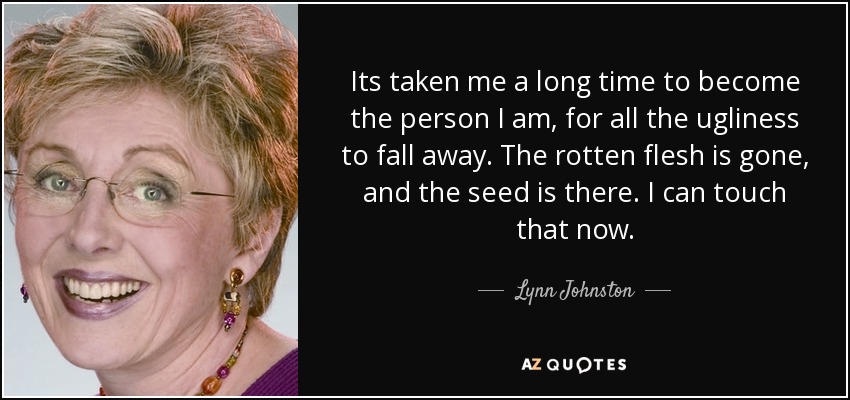 Its taken me a long time to become the person I am, for all the ugliness to fall away. The rotten flesh is gone, and the seed is there. I can touch that now. - Lynn Johnston