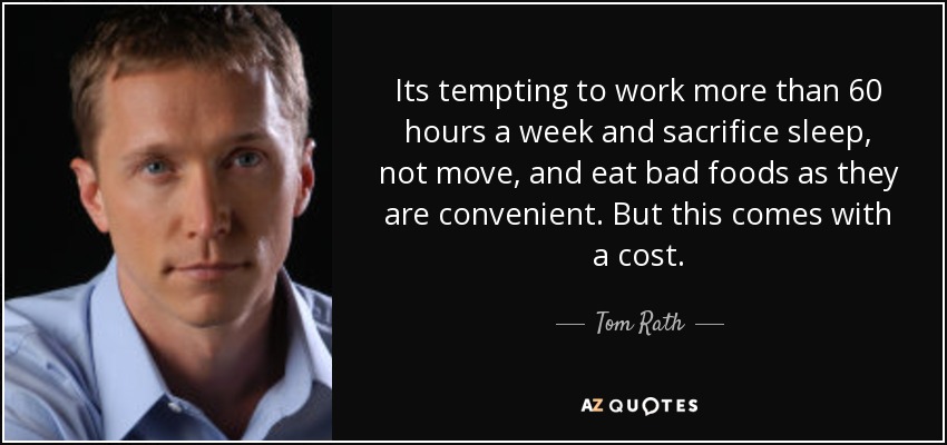 Its tempting to work more than 60 hours a week and sacrifice sleep, not move, and eat bad foods as they are convenient. But this comes with a cost. - Tom Rath