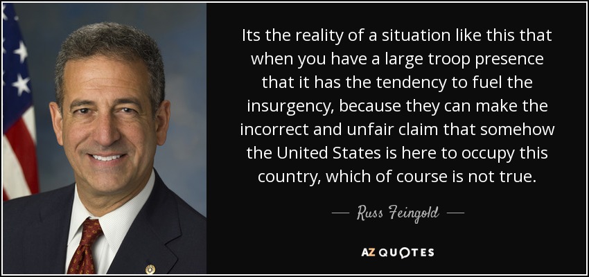 Its the reality of a situation like this that when you have a large troop presence that it has the tendency to fuel the insurgency, because they can make the incorrect and unfair claim that somehow the United States is here to occupy this country, which of course is not true. - Russ Feingold