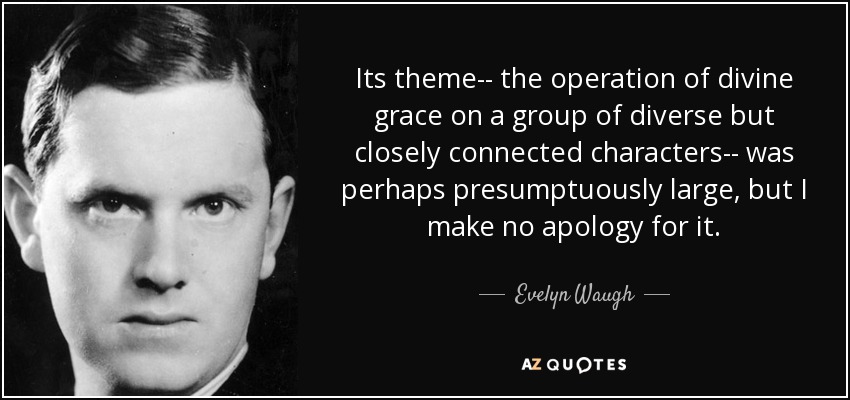 Its theme-- the operation of divine grace on a group of diverse but closely connected characters-- was perhaps presumptuously large, but I make no apology for it. - Evelyn Waugh