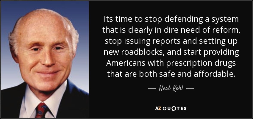 Its time to stop defending a system that is clearly in dire need of reform, stop issuing reports and setting up new roadblocks, and start providing Americans with prescription drugs that are both safe and affordable. - Herb Kohl
