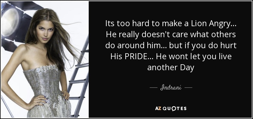 Its too hard to make a Lion Angry... He really doesn't care what others do around him... but if you do hurt His PRIDE... He wont let you live another Day - Indrani