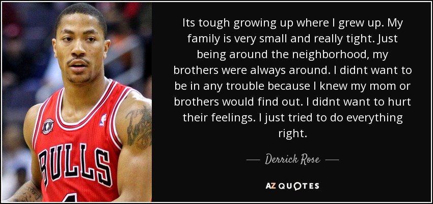 Its tough growing up where I grew up. My family is very small and really tight. Just being around the neighborhood, my brothers were always around. I didnt want to be in any trouble because I knew my mom or brothers would find out. I didnt want to hurt their feelings. I just tried to do everything right. - Derrick Rose