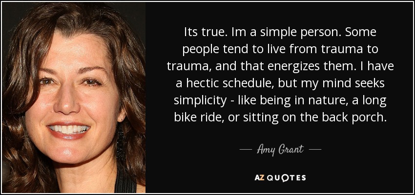 Its true. Im a simple person. Some people tend to live from trauma to trauma, and that energizes them. I have a hectic schedule, but my mind seeks simplicity - like being in nature, a long bike ride, or sitting on the back porch. - Amy Grant