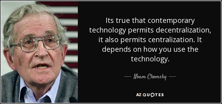Its true that contemporary technology permits decentralization, it also permits centralization. It depends on how you use the technology. - Noam Chomsky