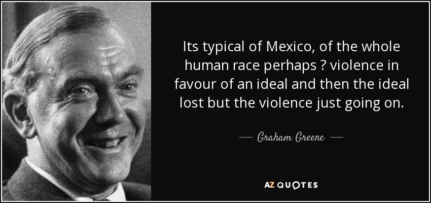 Its typical of Mexico, of the whole human race perhaps  violence in favour of an ideal and then the ideal lost but the violence just going on. - Graham Greene