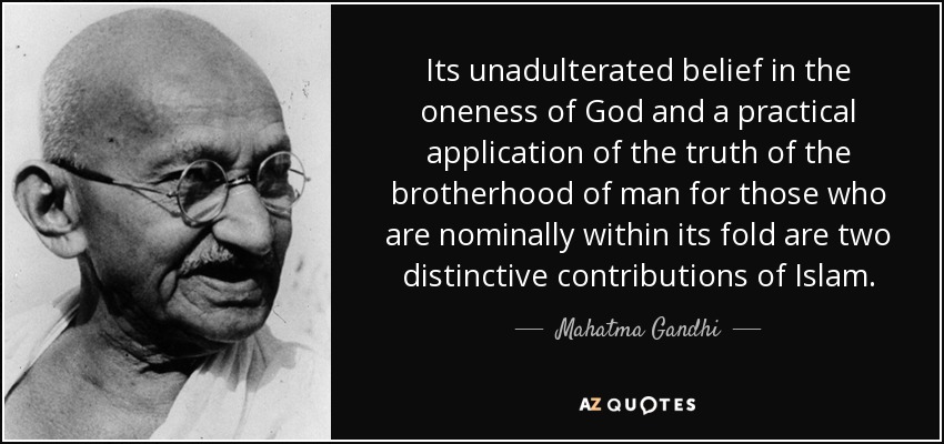 Its unadulterated belief in the oneness of God and a practical application of the truth of the brotherhood of man for those who are nominally within its fold are two distinctive contributions of Islam. - Mahatma Gandhi