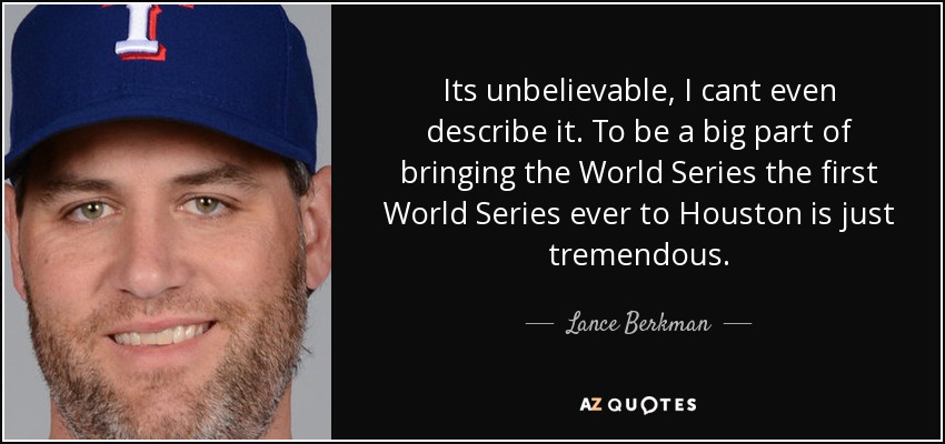 Its unbelievable, I cant even describe it. To be a big part of bringing the World Series the first World Series ever to Houston is just tremendous. - Lance Berkman
