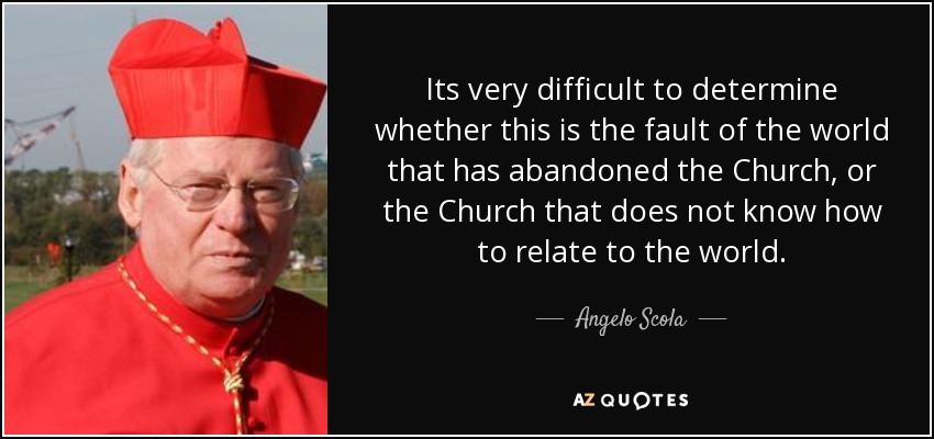 Its very difficult to determine whether this is the fault of the world that has abandoned the Church, or the Church that does not know how to relate to the world. - Angelo Scola