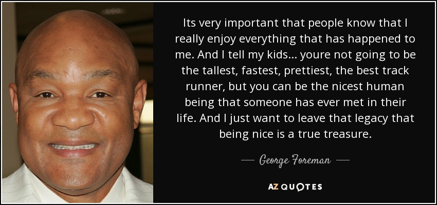 Its very important that people know that I really enjoy everything that has happened to me. And I tell my kids... youre not going to be the tallest, fastest, prettiest, the best track runner, but you can be the nicest human being that someone has ever met in their life. And I just want to leave that legacy that being nice is a true treasure. - George Foreman