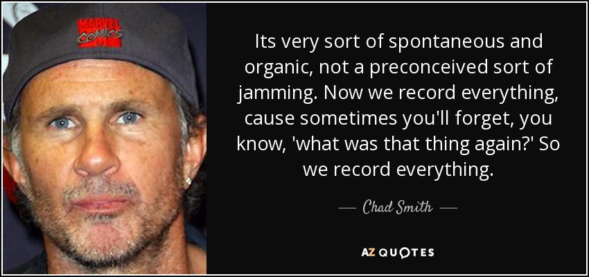 Its very sort of spontaneous and organic, not a preconceived sort of jamming. Now we record everything, cause sometimes you'll forget, you know, 'what was that thing again?' So we record everything. - Chad Smith