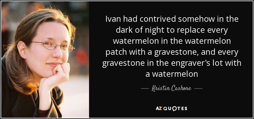 Ivan had contrived somehow in the dark of night to replace every watermelon in the watermelon patch with a gravestone, and every gravestone in the engraver's lot with a watermelon - Kristin Cashore