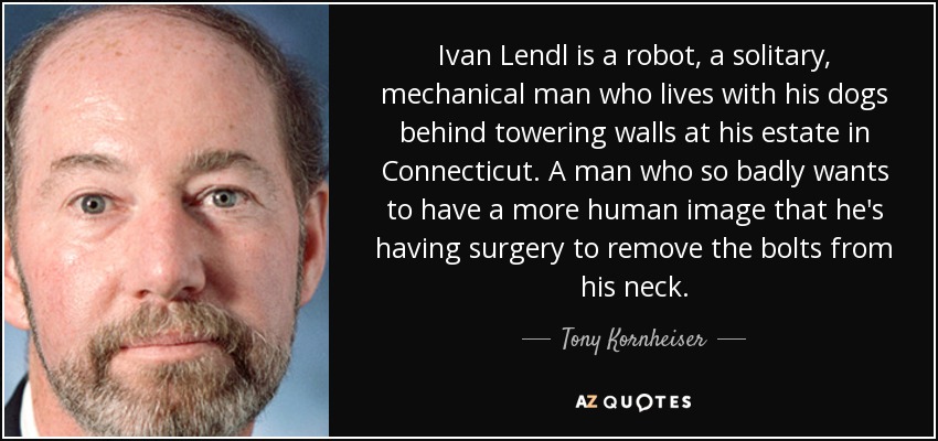 Ivan Lendl is a robot, a solitary, mechanical man who lives with his dogs behind towering walls at his estate in Connecticut. A man who so badly wants to have a more human image that he's having surgery to remove the bolts from his neck. - Tony Kornheiser