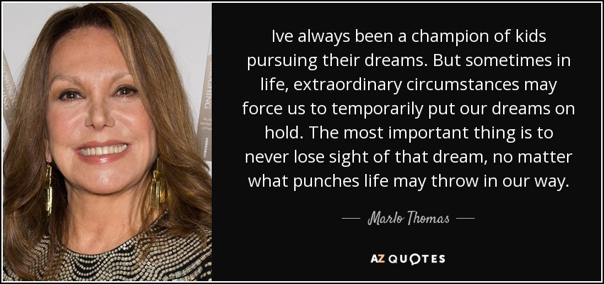 Ive always been a champion of kids pursuing their dreams. But sometimes in life, extraordinary circumstances may force us to temporarily put our dreams on hold. The most important thing is to never lose sight of that dream, no matter what punches life may throw in our way. - Marlo Thomas