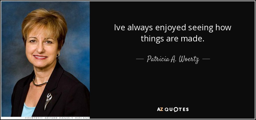 Ive always enjoyed seeing how things are made. - Patricia A. Woertz