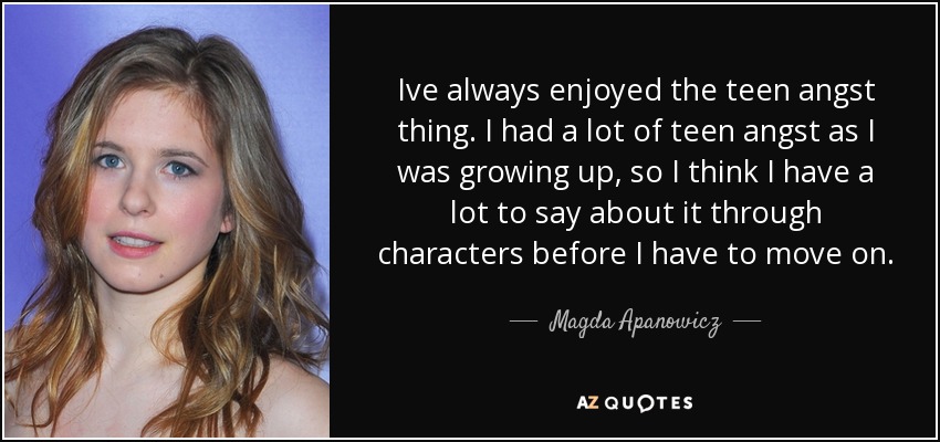 Ive always enjoyed the teen angst thing. I had a lot of teen angst as I was growing up, so I think I have a lot to say about it through characters before I have to move on. - Magda Apanowicz