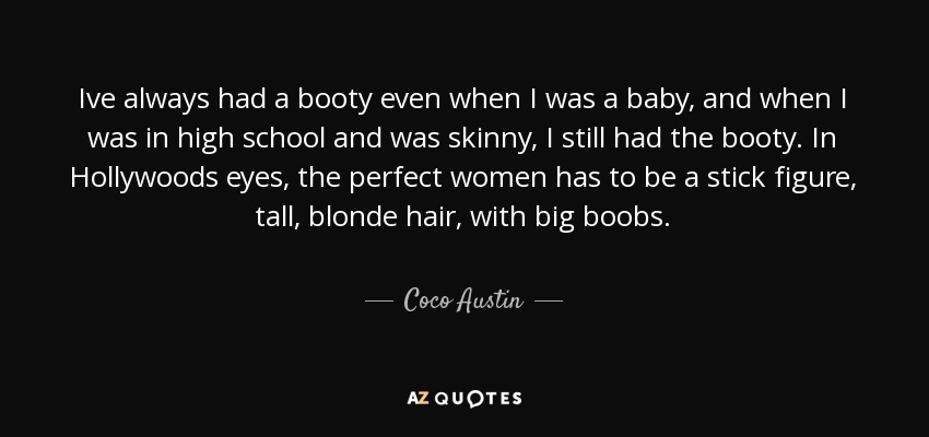 Ive always had a booty even when I was a baby, and when I was in high school and was skinny, I still had the booty. In Hollywoods eyes, the perfect women has to be a stick figure, tall, blonde hair, with big boobs. - Coco Austin