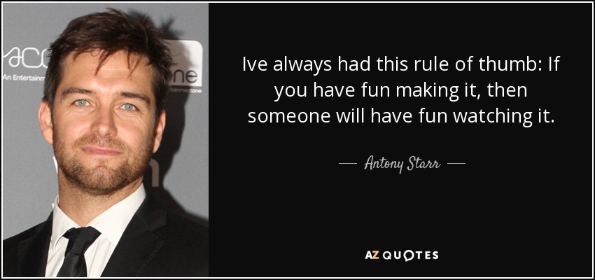 Ive always had this rule of thumb: If you have fun making it, then someone will have fun watching it. - Antony Starr