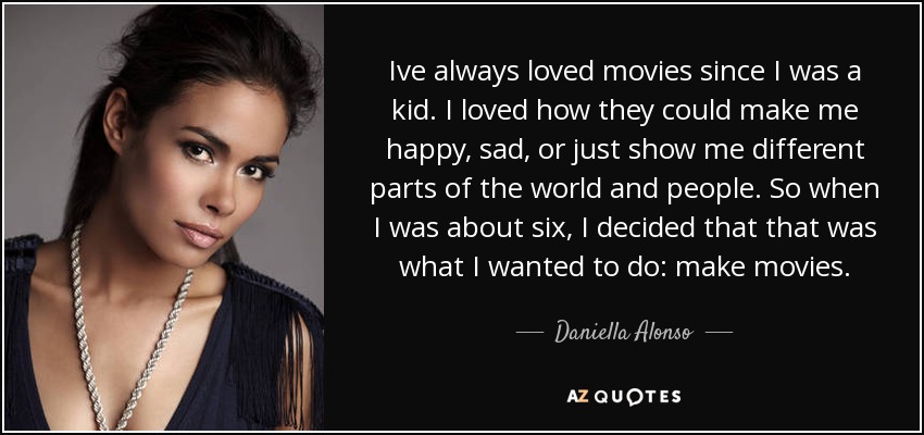 Ive always loved movies since I was a kid. I loved how they could make me happy, sad, or just show me different parts of the world and people. So when I was about six, I decided that that was what I wanted to do: make movies. - Daniella Alonso
