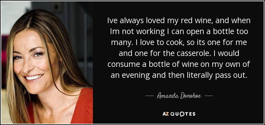 Ive always loved my red wine, and when Im not working I can open a bottle too many. I love to cook, so its one for me and one for the casserole. I would consume a bottle of wine on my own of an evening and then literally pass out. - Amanda Donohoe