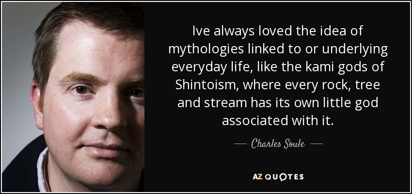 Ive always loved the idea of mythologies linked to or underlying everyday life, like the kami gods of Shintoism, where every rock, tree and stream has its own little god associated with it. - Charles Soule