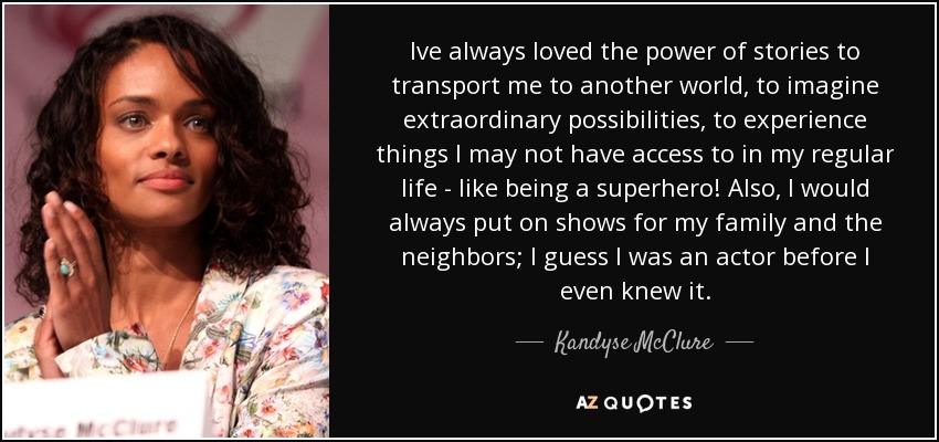 Ive always loved the power of stories to transport me to another world, to imagine extraordinary possibilities, to experience things I may not have access to in my regular life - like being a superhero! Also, I would always put on shows for my family and the neighbors; I guess I was an actor before I even knew it. - Kandyse McClure