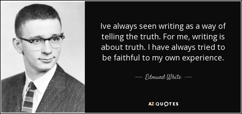 Ive always seen writing as a way of telling the truth. For me, writing is about truth. I have always tried to be faithful to my own experience. - Edmund White