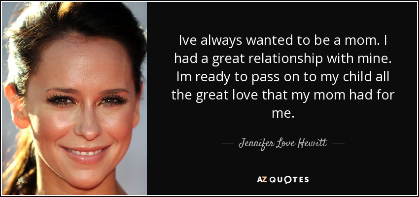 Ive always wanted to be a mom. I had a great relationship with mine. Im ready to pass on to my child all the great love that my mom had for me. - Jennifer Love Hewitt