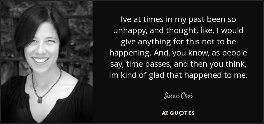 Ive at times in my past been so unhappy, and thought, like, I would give anything for this not to be happening. And, you know, as people say, time passes, and then you think, Im kind of glad that happened to me. - Susan Choi