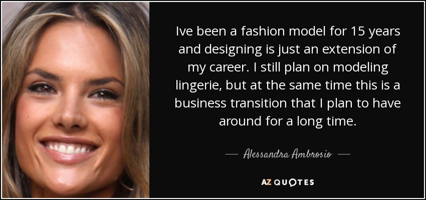 Ive been a fashion model for 15 years and designing is just an extension of my career. I still plan on modeling lingerie, but at the same time this is a business transition that I plan to have around for a long time. - Alessandra Ambrosio