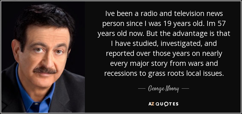 Ive been a radio and television news person since I was 19 years old. Im 57 years old now. But the advantage is that I have studied, investigated, and reported over those years on nearly every major story from wars and recessions to grass roots local issues. - George Noory