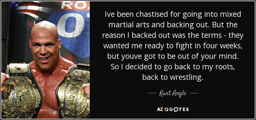 Ive been chastised for going into mixed martial arts and backing out. But the reason I backed out was the terms - they wanted me ready to fight in four weeks, but youve got to be out of your mind. So I decided to go back to my roots, back to wrestling. - Kurt Angle