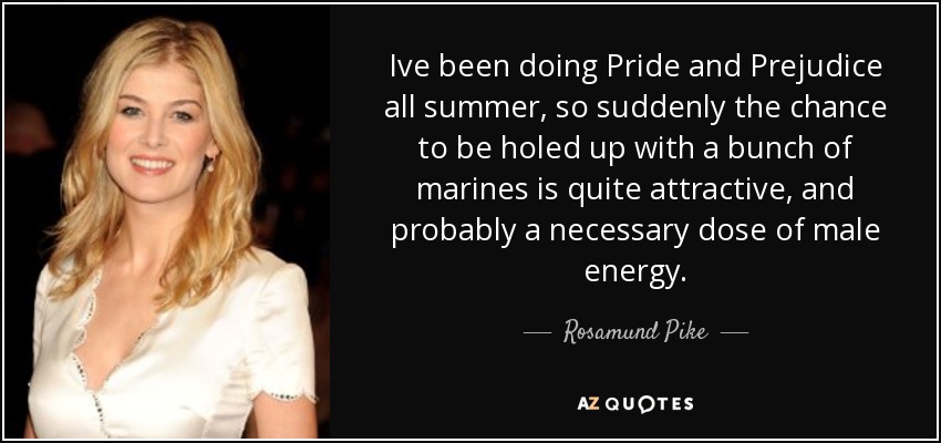 Ive been doing Pride and Prejudice all summer, so suddenly the chance to be holed up with a bunch of marines is quite attractive, and probably a necessary dose of male energy. - Rosamund Pike