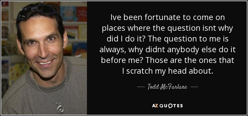 Ive been fortunate to come on places where the question isnt why did I do it? The question to me is always, why didnt anybody else do it before me? Those are the ones that I scratch my head about. - Todd McFarlane