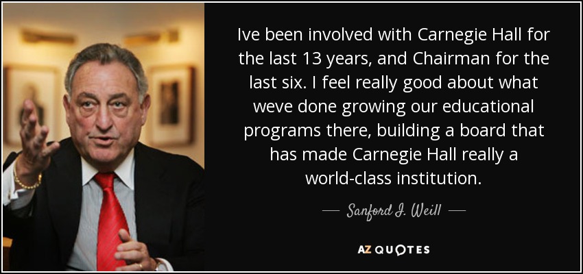 Ive been involved with Carnegie Hall for the last 13 years, and Chairman for the last six. I feel really good about what weve done growing our educational programs there, building a board that has made Carnegie Hall really a world-class institution. - Sanford I. Weill