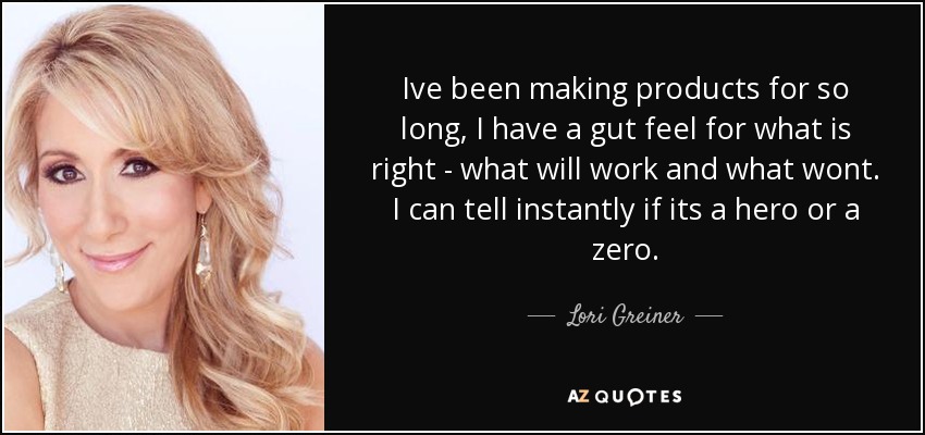 Ive been making products for so long, I have a gut feel for what is right - what will work and what wont. I can tell instantly if its a hero or a zero. - Lori Greiner