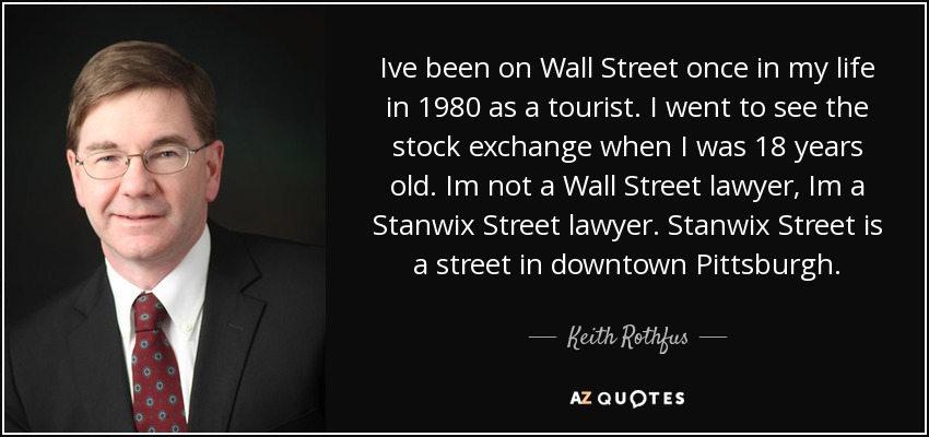Ive been on Wall Street once in my life in 1980 as a tourist. I went to see the stock exchange when I was 18 years old. Im not a Wall Street lawyer, Im a Stanwix Street lawyer. Stanwix Street is a street in downtown Pittsburgh. - Keith Rothfus
