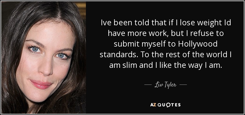 Ive been told that if I lose weight Id have more work, but I refuse to submit myself to Hollywood standards. To the rest of the world I am slim and I like the way I am. - Liv Tyler