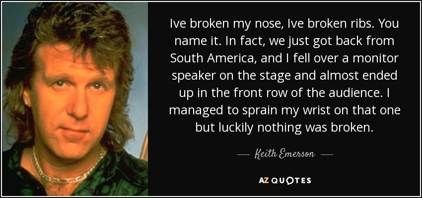 Ive broken my nose, Ive broken ribs. You name it. In fact, we just got back from South America, and I fell over a monitor speaker on the stage and almost ended up in the front row of the audience. I managed to sprain my wrist on that one but luckily nothing was broken. - Keith Emerson