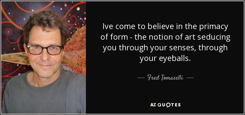 Ive come to believe in the primacy of form - the notion of art seducing you through your senses, through your eyeballs. - Fred Tomaselli