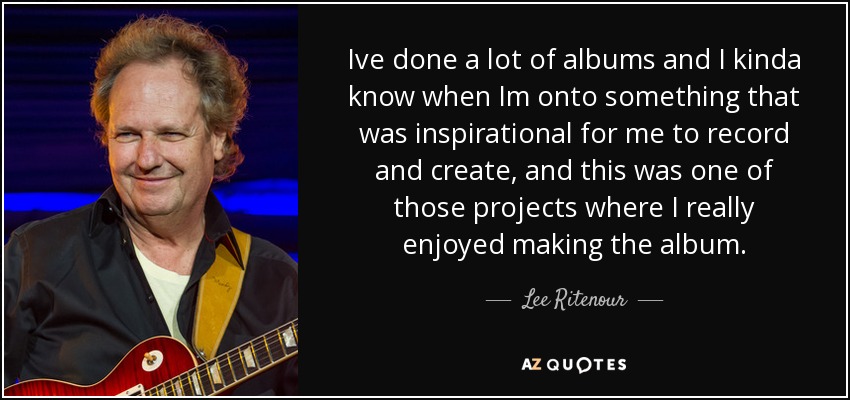 Ive done a lot of albums and I kinda know when Im onto something that was inspirational for me to record and create, and this was one of those projects where I really enjoyed making the album. - Lee Ritenour