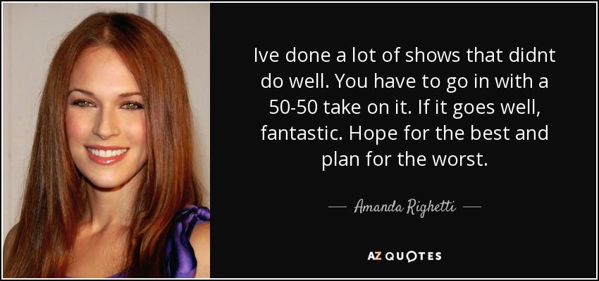 Ive done a lot of shows that didnt do well. You have to go in with a 50-50 take on it. If it goes well, fantastic. Hope for the best and plan for the worst. - Amanda Righetti