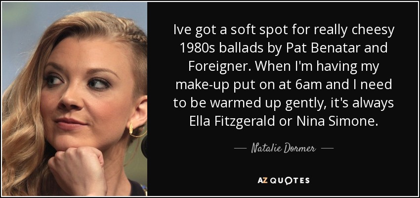 Ive got a soft spot for really cheesy 1980s ballads by Pat Benatar and Foreigner. When I'm having my make-up put on at 6am and I need to be warmed up gently, it's always Ella Fitzgerald or Nina Simone. - Natalie Dormer