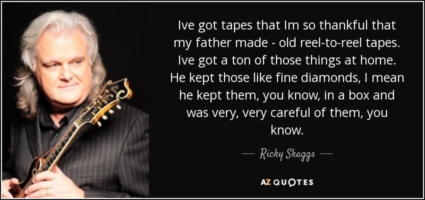 Ive got tapes that Im so thankful that my father made - old reel-to-reel tapes. Ive got a ton of those things at home. He kept those like fine diamonds, I mean he kept them, you know, in a box and was very, very careful of them, you know. - Ricky Skaggs